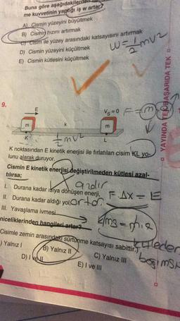 Buna göre aşağıdakiler
me kuvvetinin yaptigi iş w artar)
A). Cismin yüzeyini büyültmek
B) Cismin hızını artırmak
o cisim ile yüzey arasındaki katsayısını artırmak
D) Cismin yüzeyini küçültmek
E) Cismin kütlesini küçültmek
W = {mv2
9.
E
YAYINDA TEJBAŞARIDA TEK
-
Vs=0 F
m
k
m
K
Env
L
K noktasından E kinetik enerjisi ile fırlatılan cisim KL yo-
lunu alarak duruyor.
Cismin E kinetik enerjisi değiştirilmeden kütlesi azal-
tılırsa;
andir
1. Durana kadar 151ya dönüşen enerji, FAX= E
II. Durana kadar aldığı yol,ortor
III. Yavaşlama ivmesi
X
niceliklerinden hangileri artar?
Emsaphie
Cisimle zemin arasındaki sürtünme katsayısı sabittir.)
.) Yalnız! B) Yalnız II
C) Yalnız III
D) / kell
E) I ve III
killeder
bogimst
