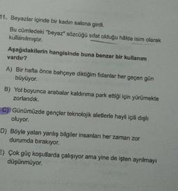 1. Beyazlar içinde bir kadın salona girdi.
Bu cümledeki "beyaz" sözcüğü sifat olduğu hâlde isim olarak
kullanılmıştır.
Aşağıdakilerin hangisinde buna benzer bir kullanım
vardır?
A) Bir hafta önce bahçeye diktiğim fidanlar her geçen gün
büyüyor.
B) Yol boyunca arabalar kaldırıma park ettiği için yürümekte
zorlandık.
C) Günümüzde gençler teknolojik aletlerle hayli içili dışlı
oluyor.
D) Böyle yalan yanlış bilgiler insanları her zaman zor
durumda bırakıyor.
E) Çok güç koşullarda çalışıyor ama yine de işten ayrılmayı
düşünmüyor.
