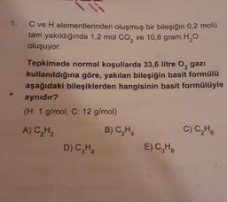 1.
C ve H elementlerinden oluşmuş bir bileşiğin 0,2 molü
tam yakıldığında 1,2 mol co, ve 10,8 gram H2O
oluşuyor.
Tepkimede normal koşullarda 33,6 litre 0,gazi
kullanıldığına göre, yakılan bileşiğin basit formülü
aşağıdaki bileşiklerden hangisinin basit formülüyle
aynıdır?
(H: 1 g/mol, C: 12 g/mol)
A) CH2
B) C,H,
C) CHE
D) CH4
E) CH
8
