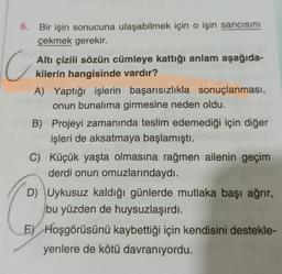 6.
Bir işin sonucuna ulaşabilmek için o işin sancısını
çekmek gerekir.
C
Altı çizili sözün cümleye kattığı anlam aşağıda-
kilerin hangisinde vardır?
A) Yaptığı işlerin başarısızlıkla sonuçlanması,
onun bunalıma girmesine neden oldu.
B) Projeyi zamanında teslim edemediği için diğer
işleri de aksatmaya başlamıştı.
C) Küçük yaşta olmasına rağmen ailenin geçim
derdi onun omuzlarındaydı.
D) Uykusuz kaldığı günlerde mutlaka başı ağrır,
bu yüzden de huysuzlaşırdı.
Ey Hoşgörüsünü kaybettiği için kendisini destekle-
yenlere de kötü davranıyordu.