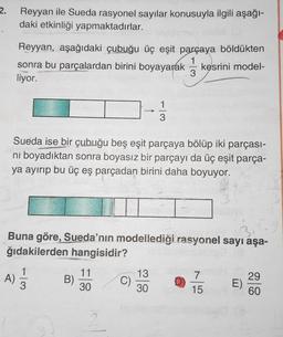 2.
Reyyan ile Sueda rasyonel sayılar konusuyla ilgili aşağı-
daki etkinliği yapmaktadırlar.
Reyyan, aşağıdaki çubuğu üç eşit parçaya böldükten
sonra bu parçalardan birini boyayarak kesrini model-
liyor.
Sueda ise bir çubuğu beş eşit parçaya bölüp iki parçası-
ni boyadıktan sonra boyasız bir parçayı da üç eşit parça-
ya ayırıp bu üç eş parçadan birini daha boyuyor.
Buna göre, Sueda’nın modellediği rasyonel sayı aşa-
ğıdakilerden hangisidir?
1
A)
3
B)
11
30
13
30
7
15
29
E)
60