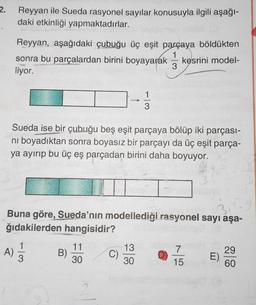 2.
Reyyan ile Sueda rasyonel sayılar konusuyla ilgili aşağı-
daki etkinliği yapmaktadırlar.
Reyyan, aşağıdaki çubuğu üç eşit parçaya böldükten
sonra bu parçalardan birini boyayarak kesrini model-
liyor.
Sueda ise bir çubuğu beş eşit parçaya bölüp iki parçası-
ni boyadıktan sonra boyasız bir parçayı da üç eşit parça-
ya ayırıp bu üç eş parçadan birini daha boyuyor.
Buna göre, Sueda’nın modellediği rasyonel sayı aşa-
ğıdakilerden hangisidir?
1
A)
3
B)
11
30
13
30
7
15
29
E)
60
