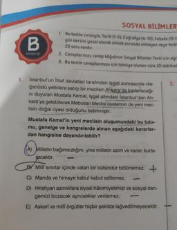 SOSYAL BİLİMLER
B
1. Bu testte sırasıyla, Tarih (1-5), Coğrafya (6-10), Felsefe (11-1
gisi dersini yasal olarak almak zorunda olmayan veya farkı
25 soru vardır.
2. Cevaplarınızı, cevap kâğıdının Sosyal Bilimler Testi için ayr
3. Bu testin cevaplanması için tavsiye olunan süre 20 dakikad
kitapçığı
3.
1. İstanbul'un İtilaf devletleri tarafından işgali sonrasında ola-
ğanüstü yetkilere sahip bir meclisin Ankara'da toplanacağı-
ni duyuran Mustafa Kemal, işgal altındaki İstanbul'dan An-
kara'ya gelebilecek Mebusan Meclisi üyelerinin de yeni mec-
lisin doğal üyesi olduğunu belirtmiştir.
Mustafa Kemal'in yeni meclisin oluşumundaki bu tutu-
mu, genelge ve kongrelerde alınan aşağıdaki kararlar-
dan hangisine dayandırılabilir?
(A) Milletin bağımsızlığını, yine milletin azim ve kararı kurta-
racaktır.
By Millî sınırlar içinde vatan bir bütündür bölünemez. +
C) Manda ve himaye kabul kabul edilemez.
D) Hristiyan azınlıklara siyasi hâkimiyetimizi ve sosyal den-
gemizi bozacak ayrıcalıklar verilemez.
E) Askerî ve millî örgütler hiçbir şekilde lağvedilmeyecektir.
