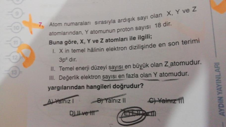 7. Atom numaraları sırasıyla ardışık sayı olan X, Y ve Z
atomlarından, Y atomunun proton sayisi 18 dir.
Buna göre, X, Y ve Z atomları ile ilgili;
1. Xin temel hâlinin elektron dizilişinde en son terimi
3pdır.
II. Temel enerji düzeyi sayısı en büyük olan Z 