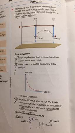 PLM/003/21
mların
10. Atalay özdeş A ve B büretlerine 100'er mL X SIVISI
koyarak 20°C ve 25°C sıcaklıklarda sivinin akışını
gözlemlediği anlık zaman dilimlerinin birinde deneyin
bu
el farklar
görseli aşağıda verilmiştir.
20°C
25°C
nluk
X SIVISI
ası Farki
A büreti
B büreti
eğinden
min elde
Buna göre, Atalay;
Kimya proje konusu olarak sıvıların viskozitesine
sıcaklık etkisini almış olabilir.
10 Deney raporunda sıcaklık ile viskozite ilişkisi
grafiğini,
7
masi
Viskozite
bu
in
sterilmiştir?
Palme Yayınevi
Sıcaklık
şeklinde rapor etmelidir.
M. A büretine 150 mL, B büretine 100 mL X SIVISI
koyarak deneyine aynı koşullarda ve sıcaklıklarda
başlasaydı zemine ilk damlaların aynı zamanda
düştüğünü gözlemlerdi.
yargılarından hangileri doğrudur?
A) Yalniz
Bifvell
DHI VE IN
C) I ve III
EXI, II ve III
