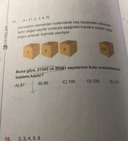 A = {1, 2, 3, 4, 5)
kümesinin elemanları kullanılarak beş basamakli rakamları
farklı doğal sayılar sırasıyla aşağıdaki kutulara soldan saja
3.D YAYINLARI
doğru artacak biçimde yazılıyor.
3
120
2
Buna göre, 21345 ve 45321 sayılarının kutu numaralarının
toplam, kaçtır?
C) 100
D) 120
B) 96
A) 87
E) 121
15.
2, 3, 4, 5, 6
