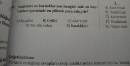 V
42. Aşağıdaki su kaynaklarının hangisi, tatlı su kay-
nakları içerisinde en yüksek paya sahiptir?
Iduğuni
A) Kızılırmak
B) Yeşilırmak
C) Kızılırmak
D) Kızılırmak
E) Yeşilırmak
Okyam
A) Buzullar B) Göller
D) Yer altı suları
C) Akarsular
E) Bataklıklar
uzey An
merika
ik fani
Değerlendirme
Sorulara verdiğiniz cevapları cevap anahtarından kontrol ediniz. Yanlış
