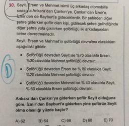 30. Seyit, Ersen ve Mehmet isimli üç arkadaş otomobille
sırasıyla Ankara'dan Çankırı'ya, Çankırı'dan İzmir'e,
Izmir'den de Bayburt'a gideceklerdir. Bir şehirden diğer
şehre giderken şoför olan kişi, gidilecek şehre gelindiğinde
diğer şehre yola çıkılırken şoförlüğü iki arkadaşından
birine devretmektedir.
Seyit, Ersen ve Mehmet'in şoförlüğü devralma olasılıkları
aşağıdaki gibidir.
• Şoförlüğü devreden Seyit ise %70 olasılıkla Ersen,
%30 olasılıkla Mehmet şoförlüğü devralır.
• Şoförlüğü devreden Ersen ise % 80 olasılıkla Seyit,
%20 olasılıkla Mehmet şoförlüğü devralır.
• Şoförlüğü devreden Mehmet ise % 40 olasılıkla Seyit,
% 60 olasılıkla Ersen şoförlüğü devralır.
Ankara'dan Çankırı'ya giderken şoför Seyit olduğuna
göre, İzmir'den Bayburt'a giderken yine şoförün Seyit
olma olasılığı yüzde kaçtır?
A) 62
B) 64
C) 66
D) 68
E) 70