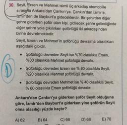 30. Seyit, Ersen ve Mehmet isimli üç arkadaş otomobille
sırasıyla Ankara'dan Çankırı'ya, Çankırı'dan İzmir'e,
Izmir'den de Bayburt'a gideceklerdir. Bir şehirden diğer
şehre giderken şoför olan kişi, gidilecek şehre gelindiğinde
diğer şehre yola çıkılırken şoförlüğü iki arkadaşından
birine devretmektedir.
Seyit, Ersen ve Mehmet'in şoförlüğü devralma olasılıkları
aşağıdaki gibidir.
• Şoförlüğü devreden Seyit ise %70 olasılıkla Ersen,
%30 olasılıkla Mehmet şoförlüğü devralır.
• Şoförlüğü devreden Ersen ise % 80 olasılıkla Seyit,
%20 olasılıkla Mehmet şoförlüğü devralır.
• Şoförlüğü devreden Mehmet ise % 40 olasılıkla Seyit,
% 60 olasılıkla Ersen şoförlüğü devralır.
Ankara'dan Çankırı'ya giderken şoför Seyit olduğuna
göre, İzmir'den Bayburt'a giderken yine şoförün Seyit
olma olasılığı yüzde kaçtır?
A) 62
B) 64
C) 66
D) 68
E) 70
