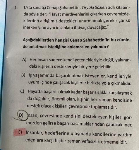 2.
Usta sanatçı Cenap Şahabettin, Tiryaki Sözleri adlı kitabın-
da şöyle der: "Hayat merdivenlerini çıkarken çevremizde-
kilerden aldığımız destekleri unutmamak gerekir çünkü
inerken yine aynı insanlara ihtiyaç duyacağız."
Aşağıdakilerden hangisi Cenap Şah