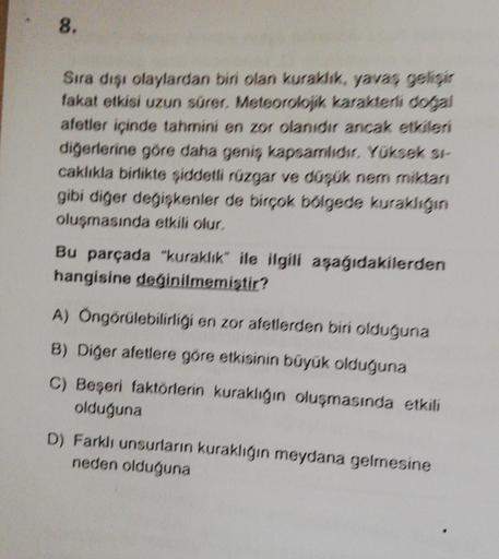 8.
Sıra dışı olaylardan biri olan kuraklık, yavas gelisar
fakat etkisi uzun sürer. Meteorolojik karakterli dolgal
afetler içinde tahmini en zor olanıdır ancak etkileri
diğerlerine göre daha geniş kapsamlıdır. Yüksek st-
caklıkla birlikte şiddetli rüzgar ve