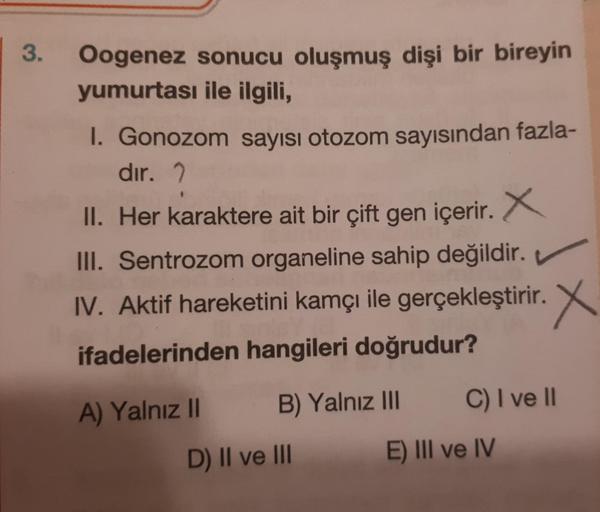 3.
Oogenez sonucu oluşmuş dişi bir bireyin
yumurtası ile ilgili,
I. Gonozom sayısı otozom sayısından fazla-
dir. 2
II. Her karaktere ait bir çift gen içerir. X
III. Sentrozom organeline sahip değildir.
IV. Aktif hareketini kamçı ile gerçekleştirir. X
ifade