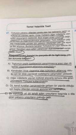 Temel Yeterlilik Testi
2
27. Türkçeye yabancı dillerden girmis olan her kelimenin tarihi ve
kültürel bir manası vardır. Onlar Türklerin diğer milletlerle olan
kültür alışverişinin delilleridir. Bize düşen onlan çıkarmak değil.
anlamaya ve değerlendirmeye çalışmaktır. Türk milletinin çağ-
daş medeniyete uyması için yabancı ülkelerden pek çok eşya
ve fikir alıyoruz. Bunlarla beraber Türkçeye bir yığın kelime de
giriyor. Kendileri veya adları yabancıdir diye buntardart vazge-
çebilir miyiz?
Aşagıdakilerden hangisi bu parçada dil He ilgili karşı çıkı-
lan durumla örtüşür?
A) Toplumun çeşitli özelliklerinin yansıtılmasına aracı olan dil,
tarihte yasananların aktarımını kolaylastırır.
B) Kendinden önce yasanmis olan kültürlerin aktarıcısı oldu-
ğu için bir dilde yapılacak sadeleşme çalışmaları yersizdir.
C) Diğer milletlerle yapılan kültürel alışveriş sonucu dile giren
sözcüklerin Türkcesi kullanılmalıdır.
D) Dil, kendi kuralları çerçevesinde gelişen bir yapıda olduğu
için başka dillerden sözcük alımına son verilmelidir.
E) Bir topluluğa ait dili tehdit eden unsurların başında o dile
giren yabancı unsurların çokluğu gelir.
TO