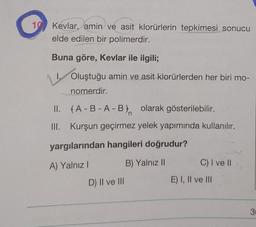 G
Kevlar, amin ve asit klorürlerin tepkimesi sonucu
elde edilen bir polimerdir.
Buna göre, Kevlar ile ilgili;
Oluştuğu amin ve asit klorürlerden her biri mo-
nomerdir.
II. fA-B-A-Bn olarak gösterilebilir.
III. Kurşun geçirmez yelek yapımında kullanılır.
yargılarından hangileri doğrudur?
A) Yalnız!
B) Yalnız 11
C) I ve 11
D) II ve III
E) I, II ve III
3