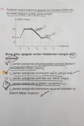 16. Aşağıda mayoz bölünme geçiren bir hücrenin DNA mik-
tarındaki değişim grafiği gösterilmiştir.
A DNA miktarı
4x
Mayor 2
2x
anlaynth
X
Zaman
t
t
tz
t
to
4
Buna göre, aşağıda verilen ifadelerden hangisi soy-
lenemez?
t, zaman aralığında sitoplazmadaki ser
