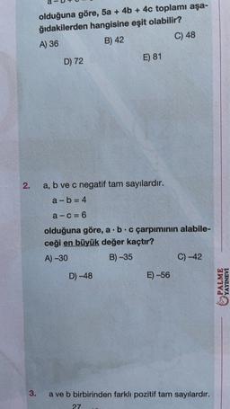 olduğuna göre, 5a + 4b + 4c toplamı aşa-
ğıdakilerden hangisine eşit olabilir?
A) 36
B) 42
C) 48
E) 81
D) 72
2.
a, b ve c negatif tam sayılardır.
a-b= 4
a-C= 6
olduğuna göre, a. b.c çarpımının alabile-
ceği en büyük değer kaçtır?
A) -30
B) -35
C) -42
D-48
E) -56
PALME
YAYINEVİ
3.
a ve b birbirinden farklı pozitif tam sayılardır.
27