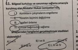 1
t
11. Bölgesel kurtuluşu ve savunmayı sağlama amacıyla
kurulmuş olan Müdafa-i Hukuk Cemiyetleri'nin;
Azınlıkların çalışmalarını engelleme
- Yönetim biçimini değiştirme
III. isgalleri önleme
TV. Ulusal bağımsızlığı sağlama
amaçlarından hangilerini gerçekleştirmek istedikleri
söylenebilir?
A) I ve II
B) I ve III
C) Ive IV
DI ve IV
E) I, III ve IV
SANGAT
1
as
g
A
B