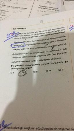 (*-
denklem ite i apagodakilerden
its figini saglayan to
ayagidakilerden hangisi
A) (5)
pervarder
ward
vardır
a
15.
TYT / TÜRKÇE
Mevsim yazdı. Atölyenin arka penceresinden olanca sıcaklı-
solm
1
giyla vuran öğle güneşi, içerden altı tav ocağının kızıllığını alı-
yordu. İş Kanunu'na göre saat birden itibaren paydos etmeye
mecburdu. Onun için, fabrikanın gürültüsü dışardan işitilir de
İş Dairesi'nin kulağına gider diye, ustabaşının emriyle fabrika
bekçileri atölyenin tüm pencerelerini, tavandaki yuvarlak
Jy
deliklere kadar örtünce atölye karardı, tav ocaklarının kızıllığı
birdenbire bütün kuvvetiyle meydana çıktı. Çok geçmeden
atölyenin elektrikleri yandı, ocaklar tekrar sönükleşti.
Bu parçada numaralanmış yerlerin hangisinde bir
yazım yanlışı vardır?
V
D) IV
E) V
A)
B) IT
C) III
Birleşik sözcüğü oluşturan sözcüklerden biri veya her iki-