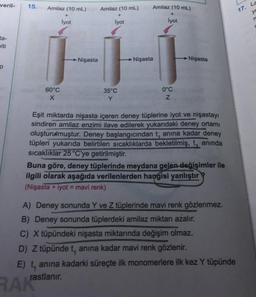 veril-
15.
Amilaz (10 mL)
Amilaz (10 mL)
17. La
Amilaz (10 mL)
+
Iyot
+
ye
lyot
lyot
ta-
elti
Nişasta
Nişasta
Nişasta
60°C
X
35°C
Y
0°C
Z
Eşit miktarda nişasta içeren deney tüplerine iyot ve nişastayı
sindiren amilaz enzimi ilave edilerek yukarıdaki deney ortamı
oluşturumuştur. Deney başlangıcından tanına kadar deney
tüpleri yukarıda belirtilen sıcaklıklarda bekletilmiş, t, anında
sıcaklıklar 25°C'ye getirilmiştir.
Buna göre, deney tüplerinde meydana gelen değişimler ile
ilgili olarak aşağıda verilenlerden hangisi yanlıştır
(Nişasta + iyot = mavi renk)
A) Deney sonunda Y ve Z tüplerinde mavi renk gözlenmez.
B) Deney sonunda tüplerdeki amilaz miktarı azalır.
C) X tüpündeki nişasta miktarında değişim olmaz.
D) Z tüpündet, anına kadar mavi renk gözlenir.
E) tanına kadarki süreçte ilk monomerlere ilk kez Y tüpünde
rastlanır.
RAK