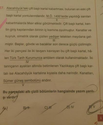 27. Alacahöyük'teki çift başlı kartal kabartması, bulunan en eski çift
1
başlı kartal yontularındandır. M.Ö. 1400'lerde yapıldığı sanılan
II
kabartmalarda Misir etkisi görülmektedir. Çift başlı kartal, ken-
tin giriş kapılarından birinin iç kısmına oyulmuş