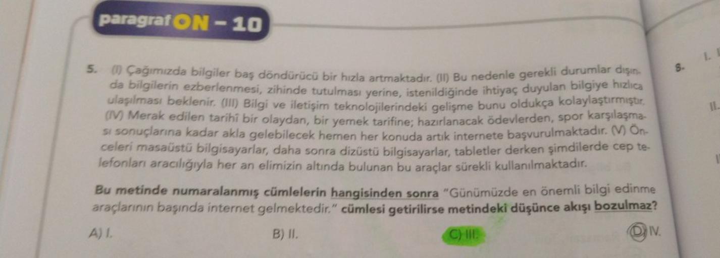 paragraf ON-10
8. I
Il.
5. Cağımızda bilgiler baş döndürücü bir hızla artmaktadır. (i) Bu nedenle gerekli durumlar dışın-
da bilgilerin ezberlenmesi, zihinde tutulması yerine, istenildiğinde ihtiyaç duyulan bilgiye hızlıca
ulaşılması beklenir. (III) Bilgi 