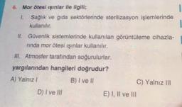 1
6. Mor ötesi ışınlar ile ilgili;
1. Sağlık ve gıda sektörlerinde sterilizasyon işlemlerinde
kullanılır.
II. Güvenlik sistemlerinde kullanılan görüntüleme cihazla-
ninda mor ötesi ışınlar kullanılır.
III. Atmosfer tarafından soğurulurlar.
yargılarından hangileri doğrudur?
A) Yalnız!
B) I ve II
C) Yalnız III
D) I ve Ill
E) I, II ve III