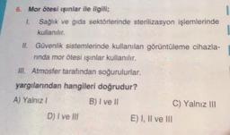 1
6. Mor ötesi ışınlar ile ilgili;
1. Sağlık ve gıda sektörlerinde sterilizasyon işlemlerinde
kullanılır.
II. Güvenlik sistemlerinde kullanılan görüntüleme cihazla-
ninda mor ötesi ışınlar kullanılır.
III. Atmosfer tarafından soğurulurlar.
yargılarından hangileri doğrudur?
A) Yalnız!
B) I ve II
C) Yalnız III
D) I ve Ill
E) I, II ve III
