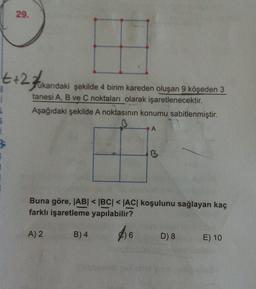 29.
t+2Hakardaki şekilde a birim kareden oluşan 9 Köşeden 3
ukarıdaki şekilde 4 birim kareden oluşan 9 köşeden 3
tanesi A, B ve C noktaları olarak işaretlenecektir.
Aşağıdaki şekilde A noktasının konumu sabitlenmiştir.
A
B
Buna göre, ABI <BCI <AC koşulunu sağlayan kaç
farklı işaretleme yapılabilir?
A) 2
B) 4
D) 8
E) 10