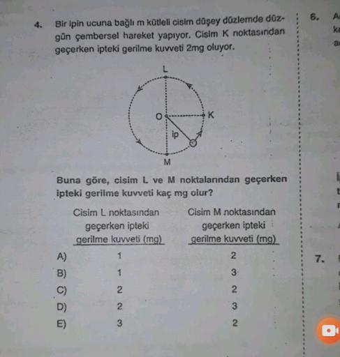 6.
4.
A
ke
Bir ipin ucuna bağlı m kütleli cisim düşey düzlemde düz-
gün çembersel hareket yapıyor. Cisim k noktasından
geçerken ipteki gerilme kuvveti 2mg oluyor.
a
o
K
M
Buna göre, cisim L ve M noktalarından geçerken
ipteki gerilme kuvveti kaç mg olur?
Ci