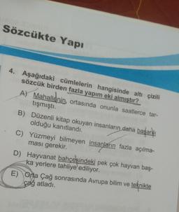 Sözcükte Yapı
4. Aşağıdaki cümlelerin hangisinde altı çizili
sözcük birden fazla yapım eki almıştır?
A) Mahallenin ortasında onunla saatlerce tar-
tışmıştı.
B) Düzenli kitap okuyan insanların daha başarılı
olduğu kanıtlandı.
C) Yüzmeyi bilmeyen insanların fazla açılma-
ması gerekir.
D) Hayvanat bahçesindeki pek çok hayvan baş-
ka yerlere tahliye ediliyor.
E) Orta Çağ sonrasında Avrupa bilim ve teknikte
çağ atladı.