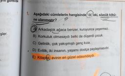 gorevde
1. Aşağıdaki cümlelerin hangisinde-lik" eki, sözcük kökü-
ne ulanmıştır? 9
işler.
A Arkadaşlık ağaca benzer, kuruyunca yeşermez.
B) Korkuluk olmasaydı belki de düşerdi çocuk.
C) Gelinlik, çok yakışmıştı genç kıza.
. D) Evlilik, iki insanın, yaşamı dostça paylaşmasıdır.
E) Kitaplık) evinin en güzel odasındaydı.