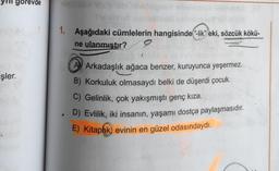 gorevde
1. Aşağıdaki cümlelerin hangisinde-lik" eki, sözcük kökü-
ne ulanmıştır? 9
işler.
A Arkadaşlık ağaca benzer, kuruyunca yeşermez.
B) Korkuluk olmasaydı belki de düşerdi çocuk.
C) Gelinlik, çok yakışmıştı genç kıza.
. D) Evlilik, iki insanın, yaşamı dostça paylaşmasıdır.
E) Kitaplık) evinin en güzel odasındaydı.
