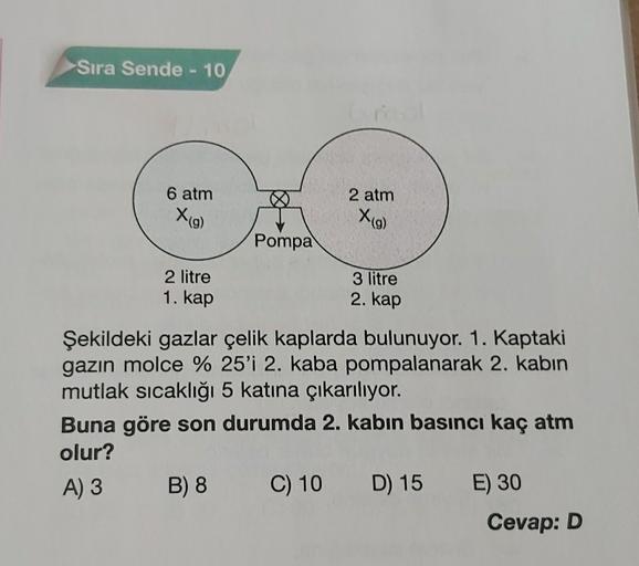 Sıra Sende - 10
6 atm
2 atm
Xig)
X(9)
Pompa
2 litre
1. kap
3 litre
2. kap
Şekildeki gazlar çelik kaplarda bulunuyor. 1. Kaptaki
gazın molce % 25'i 2. kaba pompalanarak 2. kabın
mutlak sıcaklığı 5 katına çıkarılıyor.
Buna göre son durumda 2. kabın basıncı k