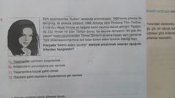 Bebeğin patiği çıktı. (siy
2
.
Türk sinemasında “Sultan" lakabıyla anılmaktadır. 1960'larda sinema ile
tanışmış, ilk sinema ödülünü 1964 Antalya Altın Portakal Film Festiva-
li'nde Acı Hayat filmiyle en başarılı kadın oyuncu olarak almıştır. Toplam-
da 222 filmde rol alan Türkan Şoray, bu sayıyla dünyanın "en çok film
yapan" kadın oyuncusudur. Türkan Şoray'ın sinema hayatı, aynı zamanda
Türk sinemasının tarihine ışık tutan birinci elden tanıklık özelliği taşır.
Parçada "birinci elden tanıklık” sözüyle anlatılmak istenen aşağıda-
kilerden hangisidir?
Yukarıdaki cümlelerde
ğü gibi bir sözcük kul
cümleye göre birbirind
anlamlar kazanabilir.
A) Yaşananları yeniden kurgulamak
B) Anlatıcıların yorumlarına yer vermek
C) Yaşananlara bizzat şahit olmak
D) Olaylara şahit olanların söylemlerine yer vermek
Könar sahihini görür görmez tanıdı.
