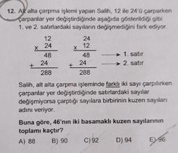 12. All alta çarpma işlemi yapan Salih, 12 ile 24'ü çarparken
çarpanlar yer değiştirdiğinde aşağıda gösterildiği gibi
1. ve 2. satırlardaki sayıların değişmediğini fark ediyor.
12
24
X
48
24
24
12
X
48
24
1. satir
→ 2. satır
+
288
288
Salih, alt alta çarpma işleminde farklı iki sayı çarpılırken
çarpanlar yer değiştirdiğinde satırlardaki sayılar
değişmiyorsa çarptığı sayılara birbirinin kuzen sayıları
adını veriyor.
Buna göre, 46'nın iki basamaklı kuzen sayılarının
toplamı kaçtır?
A) 88 B) 90 C)92 D) 94 E) 96
E