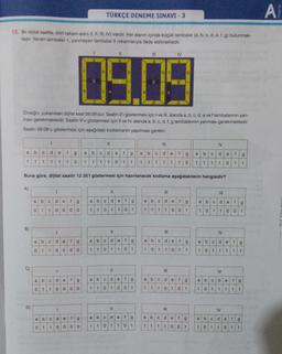 TÜRKÇE DENEME SINAVI - 3
A
15. Bir dijital saatte, dört rakam alanı (1, 11, III, IV) vardır. Her alanın içinde küçük lambalar (a, b, c, d, e, f, g) bulunmak-
tadır. Yanan lambalar 1, yanmayan lambalar O rakamlarıyla ifade edilmektedir.
IV
b
1
b
1
bf
b
g
e
C
e
C
e
C
Omeğin, yukarıdaki dijital saat 09.09'dur. Saatin o'i göstermesi için I ve III. alanda a, b, c, d, e ve flambalarının yan-
ması gerekmektedir. Saatin 9'u göstermesi için Il ve IV. alanda a, b, c, d, f, g lambalarının yanması gerekmektedir.
Saatin 09.09'u göstermesi için aşağıdaki kodlamanın yapılması gerekir:
1
III
IV
a
b
C
d
e
f
g
a
b
C
d
e
f
g
a
b
C
d
e
f
g
a
b
C
d
e
f
g
1
1
1 1 1 1
0
1
1 1
1
0
1 1
1
1
1
1
1
1
0
1
1
1
1
0
1
1
Buna göre, dijital saatin 12.35'i göstermesi için hazırlanacak kodlama aşağıdakilerin hangisidir?
A)
1
11
III
IV
a
b
C
d
e
fg
a
b
C
d
e
fg
a
b
C
de
f
g
a
b
C
d
e
f
g
0
1
1
0
0
00
1
10
1
1 0 1
1 1
1
1 0 0
1
1
0 1
1
0
0
1
B)
1
Il
IV
d
a
b
fg
d
C
a
e
e
b
C
f
c
g
a
b
d
e
f
9
a
C
de
f
9
oo
O
1
10
0
0 0
1
1
0
1
0
1
1
1
0
1
1
---
0
1
1
1 0 1
1
1
1
1
C)
1
III
IV
a =
d
a
e
b
f
g
d
a
b
f
e
C
b
g
a
O
d
e
f
g
a
b
c
de
f
-
Lolo
g
1
0
0
1
1
0
0 0
0
1
1
0 1
1 1
1
0
1
1
1
0
1
1
1
1
1
D)
1
11
III
IV
d
b
e
C
f
a
g
a
e
b
f
C d
b
a
g
C
d
e
f
g
a
b
Cd
e
f
g
1
1
0
0 0
0
1
1
O
0
1
1
0
1
1
1 1 1
0
0 1
1
0
1
1 0
11