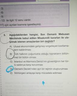 -3)
-6)
-9)
- 12) ile ilgili 12 soru vardır.
YT) için ayrılan kısmına işaretleyiniz.
3.
Aşağıdakilerden hangisi, Son Osmanlı Mebusan
Meclisinde kabul edilen Misakımilli kararları ile ula-
şılmak istenen amaçlardan biri değildir?
1
1
1
A) Ulusal ekonomideki gelişmeyi engelleyen kısıtlama-
ların kaldırılması
B) Türk halkının çoğunlukta olduğu toprakların bölün-
mez bir bütün olması
C) İstanbul ve Marmara Denizi'nin güvenliğinin her tür-
lü saldırıya karşı korunması
D) Osmanlı Devleti'nden ayrı bir rejimin oluşturulması
E) Sömürgeci anlayışa karşı mücadele edilmesi
