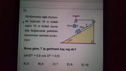 5)
Sürtünmesiz eğik düzlem-
de bulunan 10 m kütleli
cisim 10 m kütleli cisme
iple bağlanarak şekildeki
konumdan serbest bırakı-
T
10 mK
10m
L
liyor.
37°
Buna göre, Tip gerilmesi kaç mg dir?
(sin37° = 0,6 cos 37° = 0,8)
A) 5
B) 6 C)7
D) 8
E) 10

