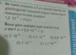 PIRME
1. Bir metal yüzeyine 2,5 eV enerjili fotonlar dü-
şürüldüğünde yüzeyden kopan elektronların
maksimum kinetik enerjileri
1,2 101 J oluyor.
Buna göre metalin eşik enerjisi kaç
J dür? (h = 6,6.10-34 J·s)
-19
A) 2. 10-19
B) 2,5.10-19
C) 2,8 10-19
D) 3.10-19
E) 3,2:10-19
EĞERLENDİRME
