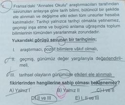 D
Fransa'daki "Annales Okulu” araştırmacıları tarafından
savunulan anlayışa göre tarih bilimi, bütüncül bir şekilde
ele alınmalı ve değişime etki eden tüm unsurlar hesaba
katılmalıdır. Tarihçi yalnızca tarihçi olmakla yetinemez,
geçmişi inşa etme ve bugünü anlama uğraşında toplum
bilimlerinin tümünden yararlanmak zorundadır.
Yukarıdaki görüşü savunan bir tarihçinin;
1. araştırmacı, pozitif bilimlere vâkıf olmalı,
11. geçmiş, günümüz değer yargılarıyla değerlendiril-
meli,
III. tarihsel olayların günümüze etkileri ele alınmalı
fikirlerinden hangilerine sahip
olması beklenemez?
A) Yalnız
B) Yalnız II chveli
D) Il ve III
E) I, II ve 111