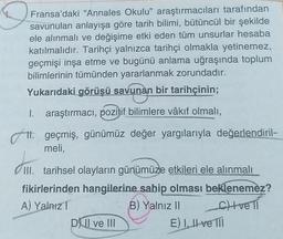 D
Fransa'daki "Annales Okulu” araştırmacıları tarafından
savunulan anlayışa göre tarih bilimi, bütüncül bir şekilde
ele alınmalı ve değişime etki eden tüm unsurlar hesaba
katılmalıdır. Tarihçi yalnızca tarihçi olmakla yetinemez,
geçmişi inşa etme ve bugünü anlama uğraşında toplum
bilimlerinin tümünden yararlanmak zorundadır.
Yukarıdaki görüşü savunan bir tarihçinin;
1. araştırmacı, pozitif bilimlere vâkıf olmalı,
11. geçmiş, günümüz değer yargılarıyla değerlendiril-
meli,
III. tarihsel olayların günümüze etkileri ele alınmalı
fikirlerinden hangilerine sahip
olması beklenemez?
A) Yalnız
B) Yalnız II chveli
D) Il ve III
E) I, II ve 111
