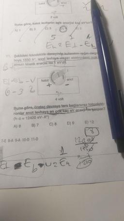 katal
anot
--+
2 volt
Buna göre, katot levharın eşlk enerji kao ev'rur?
B) 2 C) 3
A) 1
1
)
5
Eu 2 Etaty
11. Şekildeki fotoelektrik deneyinde kullanten in dalga
boyu 1550 A°, anod levhaya ulaşan elektronların mak-
simum kinetik enerjisi ise 1 eV'd
anot
El-eb - V katot
6-3 2
4 volt
Buna göre, üretec devreye ters bağlanırsa fotoelect-
ronlar anot levhaya en çok kaç eV enemite parpar?
(h.C = 12400 eV.A)
A) 6 B) 7 C) 8 D) 9 E) 12
7-E 8-A 9-A 10-D 11-D
2009
150
1
Eauzen
+200