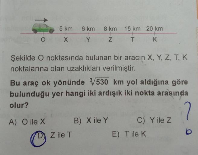 5 km
6 km
8 km
15 km 20 km
X
Y
Z
T
K
Şekilde O noktasında bulunan bir aracın X, Y, Z, T, K
noktalarına olan uzaklıkları verilmiştir.
Bu araç ok yönünde 530 km yol aldığına göre
bulunduğu yer hangi iki ardışık iki nokta arasında
olur?
2
A) O ile X
B) X ile
