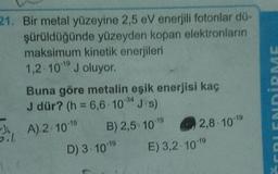 21. Bir metal yüzeyine 2,5 eV enerjili fotonlar dö-
şürüldüğünde yüzeyden kopan elektronların
maksimum kinetik enerjileri
1,2 10 J oluyor.
Buna göre metalin eşik enerjisi kaç
J dür? (h = 6,6.10"J.s)
EDİRME
-34
I, A). 2. 10-19
0.7
B) 2,5 1019
2,8. 1019
D) 3. 10-19
E) 3,2-10-19
50