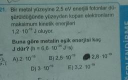 21. Bir metal yüzeyine 2,5 eV enerjili fotonlar dö-
şürüldüğünde yüzeyden kopan elektronların
maksimum kinetik enerjileri
1,2 10 J oluyor.
Buna göre metalin eşik enerjisi kaç
J dür? (h = 6,6.10"J.s)
EDİRME
-34
I, A). 2. 10-19
0.7
B) 2,5 1019
2,8. 1019
D) 3. 10-19
E) 3,2-10-19
50
