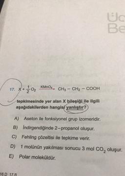 Ud
BE
KMnO4
17. x + 302
CH3 – CH2 – COOH
tepkimesinde yer alan X bileşiği ile ilgili
aşağıdakilerden hangisi yanlıştır?
A) Aseton ile fonksiyonel grup izomeridir.
B) Indirgendiğinde 2-propanol oluşur.
C) Fehling çözeltisi ile tepkime verir.
D)
1 molünün yakılması sonucu 3 mol Co, oluşur.
E) Polar moleküldür.
16.D 17.B