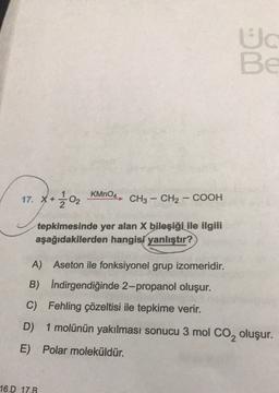 Ud
BE
KMnO4
17. x + 302
CH3 – CH2 – COOH
tepkimesinde yer alan X bileşiği ile ilgili
aşağıdakilerden hangisi yanlıştır?
A) Aseton ile fonksiyonel grup izomeridir.
B) Indirgendiğinde 2-propanol oluşur.
C) Fehling çözeltisi ile tepkime verir.
D)
1 molünün yakılması sonucu 3 mol Co, oluşur.
E) Polar moleküldür.
16.D 17.B
