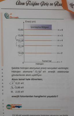 Citom Fizigine Giriş ve Raa
Cornek
Örnek
Enerji (eV)
İyonlaşma Bölgesi
13,60
-n = 6
13,06
n = 5
12,75
n = 4
12,10
...n=3
10,20
n = 2
K
A
R
Temel hal
0
-n=1
Hidrojen
Şekilde hidrojen atomunun enerji seviyeleri verilmiştir.
Hidrojen atomuna 13,16 eV enerjili elektronlar
gönderilerek atom uyarılıyor.
Atom temel hale dönerken;
P. 0,31 eV
12,86 eV
III. 2,55 eV
enerjili fotonlardan hangilerini yayabilir?
A
A
Ğ
A
ç
Y
A
Cözüm
Y
N
13.16 eVeneriili elektronlar bidroien atomunu en fazla