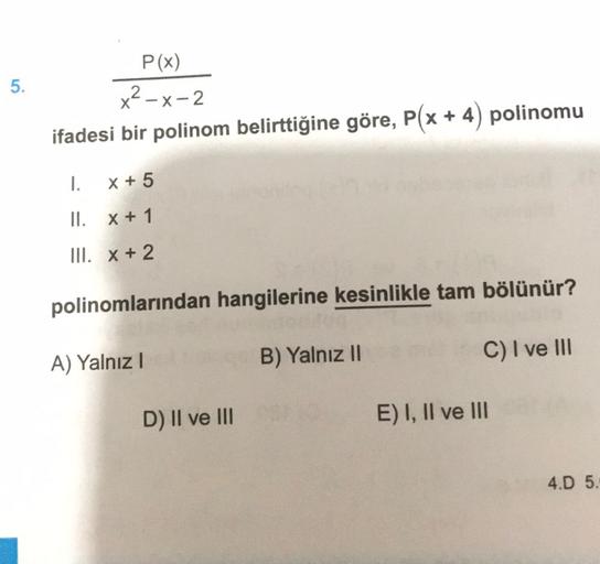 5.
P(x)
x²-x-2
ifadesi bir polinom belirttiğine göre, P(x + 4) polinomu
1.
x + 5
II. x + 1
III. x + 2
polinomlarından hangilerine kesinlikle tam bölünür?
A) Yalnız!
C) I ve III
B) Yalnız 10
D) II ve III
E) I, II ve III
4.D 5.
