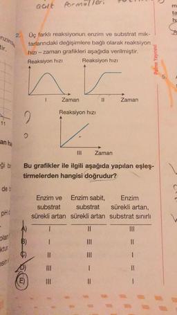 aalt Porn
Armillel
he
enzima
2.
tir.
Üç farklı reaksiyonun enzim ve substrat mik-
tarlarındaki değişimlere bağlı olarak reaksiyon
hızı-zaman grafikleri aşağıda verilmiştir.
Reaksiyon hizi Reaksiyon hizi
Palme Yayınevi
5.
1
Zaman
Zaman
Reaksiyon hizi
2
an ha
Zaman
-ği bi
Bu grafikler ile ilgili aşağıda yapılan eşleş-
tirmelerden hangisi doğrudur?
det
Enzim ve
Enzim sabit, Enzim
substrat substrat sürekli artan,
sürekli artan sürekli artan substrat sınırlı
PHO
1
olan
B)
1
III
II
ktur
11
1
sh!
Ill
1
E)
III
II
1